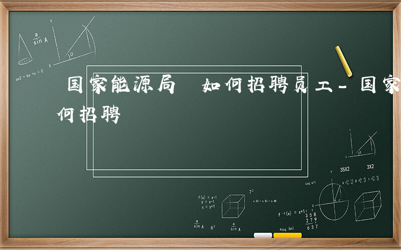 国家能源局 如何招聘员工-国家能源局 如何招聘